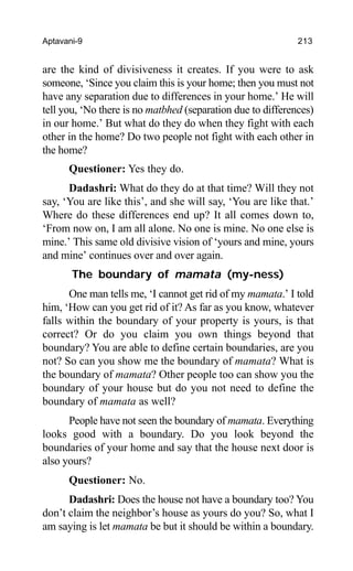 Aptavani-9 213
are the kind of divisiveness it creates. If you were to ask
someone, ‘Since you claim this is your home; then you must not
have any separation due to differences in your home.’ He will
tell you, ‘No there is no matbhed (separation due to differences)
in our home.’ But what do they do when they fight with each
other in the home? Do two people not fight with each other in
the home?
Questioner: Yes they do.
Dadashri: What do they do at that time? Will they not
say, ‘You are like this’, and she will say, ‘You are like that.’
Where do these differences end up? It all comes down to,
‘From now on, I am all alone. No one is mine. No one else is
mine.’ This same old divisive vision of ‘yours and mine, yours
and mine’ continues over and over again.
The boundary of mamata (my-ness)
One man tells me, ‘I cannot get rid of my mamata.’ I told
him, ‘How can you get rid of it? As far as you know, whatever
falls within the boundary of your property is yours, is that
correct? Or do you claim you own things beyond that
boundary? You are able to define certain boundaries, are you
not? So can you show me the boundary of mamata? What is
the boundary of mamata? Other people too can show you the
boundary of your house but do you not need to define the
boundary of mamata as well?
People have not seen the boundary of mamata. Everything
looks good with a boundary. Do you look beyond the
boundaries of your home and say that the house next door is
also yours?
Questioner: No.
Dadashri: Does the house not have a boundary too? You
don’t claim the neighbor’s house as yours do you? So, what I
am saying is let mamata be but it should be within a boundary.
 