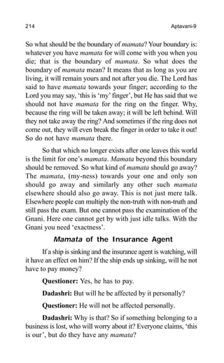 214 Aptavani-9
So what should be the boundary of mamata? Your boundary is:
whatever you have mamata for will come with you when you
die; that is the boundary of mamata. So what does the
boundary of mamata mean? It means that as long as you are
living, it will remain yours and not after you die. The Lord has
said to have mamata towards your finger; according to the
Lord you may say, ‘this is ‘my’finger’, but He has said that we
should not have mamata for the ring on the finger. Why,
because the ring will be taken away; it will be left behind. Will
they not take away the ring? And sometimes if the ring does not
come out, they will even break the finger in order to take it out!
So do not have mamata there.
So that which no longer exists after one leaves this world
is the limit for one’s mamata. Mamata beyond this boundary
should be removed. So what kind of mamata should go away?
The mamata, (my-ness) towards your one and only son
should go away and similarly any other such mamata
elsewhere should also go away. This is not just mere talk.
Elsewhere people can multiply the non-truth with non-truth and
still pass the exam. But one cannot pass the examination of the
Gnani. Here one cannot get by with just idle talks. With the
Gnani you need ‘exactness’.
Mamata of the Insurance Agent
If a ship is sinking and the insurance agent is watching, will
it have an effect on him? If the ship ends up sinking, will he not
have to pay money?
Questioner: Yes, he has to pay.
Dadashri: But will he be affected by it personally?
Questioner: He will not be affected personally.
Dadashri: Why is that? So if something belonging to a
business is lost, who will worry about it? Everyone claims, ‘this
is our’, but do they have any mamata?
 