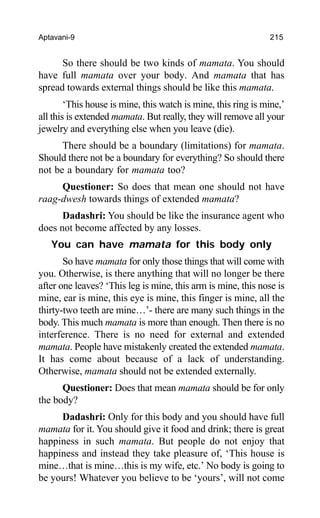 Aptavani-9 215
So there should be two kinds of mamata. You should
have full mamata over your body. And mamata that has
spread towards external things should be like this mamata.
‘This house is mine, this watch is mine, this ring is mine,’
all this is extended mamata. But really, they will remove all your
jewelry and everything else when you leave (die).
There should be a boundary (limitations) for mamata.
Should there not be a boundary for everything? So should there
not be a boundary for mamata too?
Questioner: So does that mean one should not have
raag-dwesh towards things of extended mamata?
Dadashri: You should be like the insurance agent who
does not become affected by any losses.
You can have mamata for this body only
So have mamata for only those things that will come with
you. Otherwise, is there anything that will no longer be there
after one leaves? ‘This leg is mine, this arm is mine, this nose is
mine, ear is mine, this eye is mine, this finger is mine, all the
thirty-two teeth are mine…’- there are many such things in the
body. This much mamata is more than enough. Then there is no
interference. There is no need for external and extended
mamata. People have mistakenly created the extended mamata.
It has come about because of a lack of understanding.
Otherwise, mamata should not be extended externally.
Questioner: Does that mean mamata should be for only
the body?
Dadashri: Only for this body and you should have full
mamata for it. You should give it food and drink; there is great
happiness in such mamata. But people do not enjoy that
happiness and instead they take pleasure of, ‘This house is
mine…that is mine…this is my wife, etc.’ No body is going to
be yours! Whatever you believe to be ‘yours’, will not come
 