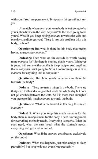 216 Aptavani-9
with you. ‘You’ are permanent. Temporary things will not suit
you.
Ultimately when even your own body is not going to be
yours, then how can the wife be yours? Is the wife going to be
yours? What if you keep having mamata towards the wife and
one day she divorces you? There is no such problem with this
body, is there?
Questioner: But what is there in this body that merits
having unnecessary mamata?
Dadashri: Then what on the outside is worth having
more mamata for? So there is nothing that is yours. Whatever
is yours, will come with you; that is the principle. And anything
that is not yours is not going to. So is it not meaningless to have
mamata for anything that is not yours?
Questioner: But how much mamata can there be
towards the body?
Dadashri: There are many things in the body. There are
thirty-two teeth and a tongue that work the whole day but does
not get crushed between the teeth. So it is more than enough if
you increase this much mamata towards the body.
Questioner: What is the benefit in keeping this much
mamata?
Dadashri: When you keep this much mamata for the
body, there is an adjustment for the body. There is arrangement
for everything the body needs. Everything is orderly. What the
eyes need, what the ears need, what the stomach needs,
everything will get what is needed.
Questioner: What if the mamata gets focused exclusively
on the body?
Dadashri: When that happens, just relax and go to sleep
peacefully! But people do not even sleep peacefully.
 