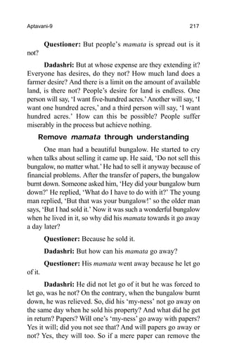 Aptavani-9 217
Questioner: But people’s mamata is spread out is it
not?
Dadashri: But at whose expense are they extending it?
Everyone has desires, do they not? How much land does a
farmer desire? And there is a limit on the amount of available
land, is there not? People’s desire for land is endless. One
person will say, ‘I want five-hundred acres.’Another will say, ‘I
want one hundred acres,’ and a third person will say, ‘I want
hundred acres.’ How can this be possible? People suffer
miserably in the process but achieve nothing.
Remove mamata through understanding
One man had a beautiful bungalow. He started to cry
when talks about selling it came up. He said, ‘Do not sell this
bungalow, no matter what.’He had to sell it anyway because of
financial problems. After the transfer of papers, the bungalow
burnt down. Someone asked him, ‘Hey did your bungalow burn
down?’ He replied, ‘What do I have to do with it?’ The young
man replied, ‘But that was your bungalow!’ so the older man
says, ‘But I had sold it.’ Now it was such a wonderful bungalow
when he lived in it, so why did his mamata towards it go away
a day later?
Questioner: Because he sold it.
Dadashri: But how can his mamata go away?
Questioner: His mamata went away because he let go
of it.
Dadashri: He did not let go of it but he was forced to
let go, was he not? On the contrary, when the bungalow burnt
down, he was relieved. So, did his ‘my-ness’ not go away on
the same day when he sold his property? And what did he get
in return? Papers? Will one’s ‘my-ness’ go away with papers?
Yes it will; did you not see that? And will papers go away or
not? Yes, they will too. So if a mere paper can remove the
 