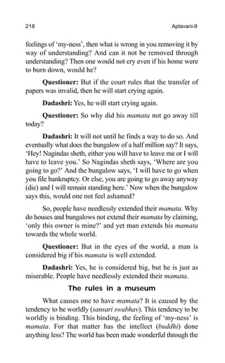 218 Aptavani-9
feelings of ‘my-ness’, then what is wrong in you removing it by
way of understanding? And can it not be removed through
understanding? Then one would not cry even if his home were
to burn down, would he?
Questioner: But if the court rules that the transfer of
papers was invalid, then he will start crying again.
Dadashri: Yes, he will start crying again.
Questioner: So why did his mamata not go away till
today?
Dadashri: It will not until he finds a way to do so. And
eventually what does the bungalow of a half million say? It says,
‘Hey! Nagindas sheth, either you will have to leave me or I will
have to leave you.’ So Nagindas sheth says, ‘Where are you
going to go?’ And the bungalow says, ‘I will have to go when
you file bankruptcy. Or else, you are going to go away anyway
(die) and I will remain standing here.’ Now when the bungalow
says this, would one not feel ashamed?
So, people have needlessly extended their mamata. Why
do houses and bungalows not extend their mamata by claiming,
‘only this owner is mine?’ and yet man extends his mamata
towards the whole world.
Questioner: But in the eyes of the world, a man is
considered big if his mamata is well extended.
Dadashri: Yes, he is considered big, but he is just as
miserable. People have needlessly extended their mamata.
The rules in a museum
What causes one to have mamata? It is caused by the
tendency to be worldly (sansari swabhav). This tendency to be
worldly is binding. This binding, the feeling of ‘my-ness’ is
mamata. For that matter has the intellect (buddhi) done
anything less? The world has been made wonderful through the
 