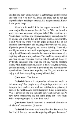 Aptavani-9 219
intellect and I am telling you not to get trapped; not to become
attached to it. You may eat, drink and enjoy but do not get
trapped and yet people get attached. Do not get attached. Enjoy
it and go to sleep!
What is this world? It is the largest museum! It is a
museum just like the one we have in Baroda. What are the rules
when you enter a museum with your ticket? The conditions are
‘Go in, take your time and observe; and enjoy as much and for
as long as you want to. Eat and drink as much as you want to,
if and when you want. You can enjoy doing all that in the
museum. But you cannot take anything with you when you leave.
If you do, you will be guilty and incur a liability.’ Then why
would you want to mess with anything once you enter in? Just
enjoy the different collections in the museum. You cannot take
anything with you when you leave. This world is a museum that
you have entered. There is a problem only if you touch things or
try to take things out of it. Then one will say, ‘Sir, the problem
is only when I carry it out physically, is it not?’No, the law says,
you cannot carry it out even in your mind and not with your
speech either. Do not take anything out. Yet, you are free to
enjoy it all. Is there anything wrong with this law?
Questioner: That is true.
Dadashri: Now is it not possible to leave the world in
this same way? But people keep taking things, some even put
things in their pockets and walk out but then they get caught
there, in the next life. And people take many things in their mind,
‘Ah! There is no one like the girl I saw,’ and she will say, ‘I
have never seen anyone like him in my entire life.’ Hey, you!!
What are you going to do with them now?
Questioner: But this ‘museum’ is such that it gives rise to
all kinds of covetousness (lalacha).
Dadashri: Museums are always like that. But when the
law is such that you cannot take anything with you, then what?
 