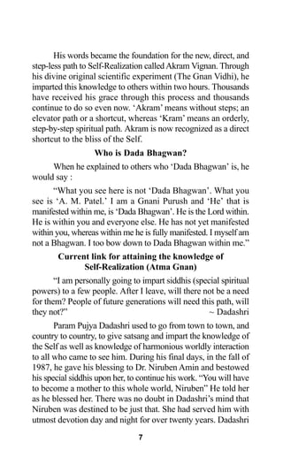 His words became the foundation for the new, direct, and
step-less path to Self-Realization calledAkram Vignan. Through
his divine original scientific experiment (The Gnan Vidhi), he
imparted this knowledge to others within two hours. Thousands
have received his grace through this process and thousands
continue to do so even now. ‘Akram’ means without steps; an
elevator path or a shortcut, whereas ‘Kram’ means an orderly,
step-by-step spiritual path. Akram is now recognized as a direct
shortcut to the bliss of the Self.
Who is Dada Bhagwan?
When he explained to others who ‘Dada Bhagwan’ is, he
would say :
“What you see here is not ‘Dada Bhagwan’. What you
see is ‘A. M. Patel.’ I am a Gnani Purush and ‘He’ that is
manifested within me, is ‘Dada Bhagwan’. He is the Lord within.
He is within you and everyone else. He has not yet manifested
within you, whereas within me he is fully manifested. I myself am
not a Bhagwan. I too bow down to Dada Bhagwan within me.”
Current link for attaining the knowledge of
Self-Realization (Atma Gnan)
“I am personally going to impart siddhis (special spiritual
powers) to a few people. After I leave, will there not be a need
for them? People of future generations will need this path, will
they not?” ~ Dadashri
Param Pujya Dadashri used to go from town to town, and
country to country, to give satsang and impart the knowledge of
the Self as well as knowledge of harmonious worldly interaction
to all who came to see him. During his final days, in the fall of
1987, he gave his blessing to Dr. Niruben Amin and bestowed
his special siddhis upon her, to continue his work. “You will have
to become a mother to this whole world, Niruben” He told her
as he blessed her. There was no doubt in Dadashri’s mind that
Niruben was destined to be just that. She had served him with
utmost devotion day and night for over twenty years. Dadashri
7
 