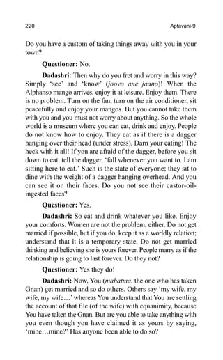 220 Aptavani-9
Do you have a custom of taking things away with you in your
town?
Questioner: No.
Dadashri: Then why do you fret and worry in this way?
Simply ‘see’ and ‘know’ (joovo ane jaano)! When the
Alphanso mango arrives, enjoy it at leisure. Enjoy them. There
is no problem. Turn on the fan, turn on the air conditioner, sit
peacefully and enjoy your mangos. But you cannot take them
with you and you must not worry about anything. So the whole
world is a museum where you can eat, drink and enjoy. People
do not know how to enjoy. They eat as if there is a dagger
hanging over their head (under stress). Darn your eating! The
heck with it all! If you are afraid of the dagger, before you sit
down to eat, tell the dagger, ‘fall whenever you want to. I am
sitting here to eat.’ Such is the state of everyone; they sit to
dine with the weight of a dagger hanging overhead. And you
can see it on their faces. Do you not see their castor-oil-
ingested faces?
Questioner: Yes.
Dadashri: So eat and drink whatever you like. Enjoy
your comforts. Women are not the problem, either. Do not get
married if possible, but if you do, keep it as a worldly relation;
understand that it is a temporary state. Do not get married
thinking and believing she is yours forever. People marry as if the
relationship is going to last forever. Do they not?
Questioner: Yes they do!
Dadashri: Now, You (mahatma, the one who has taken
Gnan) get married and so do others. Others say ‘my wife, my
wife, my wife…’whereas You understand that You are settling
the account of that file (of the wife) with equanimity, because
You have taken the Gnan. But are you able to take anything with
you even though you have claimed it as yours by saying,
‘mine…mine?’ Has anyone been able to do so?
 