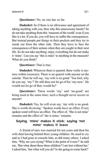 Aptavani-9 221
Questioner: No, no one has so far.
Dadashri: So if there is no allowance and agreement of
taking anything with you, then why this unnecessary hassle? So
do not take anything from this ‘museum of the world’ even if you
like it a lot. If you do, you will have to suffer the consequences.
But instead people put things in their pockets and they try to
sneak out from the other side. Then they have to face the
consequences of their actions when they are caught in their next
life. So do not take anything; enjoy everything but do not make
it ‘mine’. Can you say ‘this is mine’ to anything in the museum?
What do you think?
Questioner: That is true.
Dadashri: Wherever there is quarrel, there verily is my-
ness within (mamata). There is no quarrel with anyone on the
outside. Then he will say, ‘my wife is no good.’You fool, why
do you say, ‘my’? He still does not let go of his ‘my-ness’. He
would not let go of that, would he?
Questioner: These words ‘my’ and ‘no-good’ are
being used at the same time; such a thought never occurs to
anyone!
Dadashri: Yes, he will even say, ‘my wife is no good.
She is worth divorcing.’ Spoken words have an effect. Every
spoken word will have an effect. The effect of, ‘She is not mine’
remains and the effect of ‘she is mine,’ remains.
Saying, ‘mine’ makes it stick; saying ‘not
mine’ makes it leave
A friend of ours was married for ten years and then his
wife died leaving behind three young children. He used to cry
and so I had gone to console him, as did many others. I asked
him, ‘Why are you crying? What is the point of it now?’ he told
me, ‘But what about these three children? I am lost without her.’
I asked him, ‘but what will you do? Is she going to come back?’
 