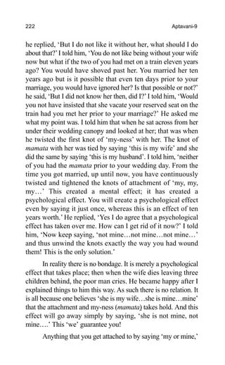 222 Aptavani-9
he replied, ‘But I do not like it without her, what should I do
about that?’I told him, ‘You do not like being without your wife
now but what if the two of you had met on a train eleven years
ago? You would have shoved past her. You married her ten
years ago but is it possible that even ten days prior to your
marriage, you would have ignored her? Is that possible or not?’
he said, ‘But I did not know her then, did I?’I told him, ‘Would
you not have insisted that she vacate your reserved seat on the
train had you met her prior to your marriage?’ He asked me
what my point was. I told him that when he sat across from her
under their wedding canopy and looked at her; that was when
he twisted the first knot of ‘my-ness’ with her. The knot of
mamata with her was tied by saying ‘this is my wife’ and she
did the same by saying ‘this is my husband’. I told him, ‘neither
of you had the mamata prior to your wedding day. From the
time you got married, up until now, you have continuously
twisted and tightened the knots of attachment of ‘my, my,
my…’ This created a mental effect; it has created a
psychological effect. You will create a psychological effect
even by saying it just once, whereas this is an effect of ten
years worth.’ He replied, ‘Yes I do agree that a psychological
effect has taken over me. How can I get rid of it now?’ I told
him, ‘Now keep saying, ‘not mine…not mine…not mine…’
and thus unwind the knots exactly the way you had wound
them! This is the only solution.’
In reality there is no bondage. It is merely a psychological
effect that takes place; then when the wife dies leaving three
children behind, the poor man cries. He became happy after I
explained things to him this way. As such there is no relation. It
is all because one believes ‘she is my wife…she is mine…mine’
that the attachment and my-ness (mamata) takes hold. And this
effect will go away simply by saying, ‘she is not mine, not
mine….’ This ‘we’ guarantee you!
Anything that you get attached to by saying ‘my or mine,’
 