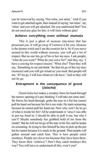 Aptavani-9 223
can be removed by saying ‘Not mine, not mine.’ And if you
want to get attached again, then instead of saying ‘not mine’, say
‘mine’and you will get attached. Do you understand that? You
do not need any glue for this; it will stick without glue!
Achieve everything even without mamata
This is just a ghost of mamata (my-ness) that has
possessed you. It will go away if I remove it for you. Mamata
is the demon witch and I am the exorcist for it. So if you move
around in this world without mamata, you will get a lot of
respect. But no one lets go of his or her my-ness. I ask people,
‘what do you want?’ What do you crave for?’ and they say, ‘I
have a craving for respect (maan).’ What else? Then they will
say, ‘Something to eat and drink.’So then let go of this my-ness
(mamata) and you will get whatever you need. But people tell
me, ‘If I let go, I will lose whatever I do have.’ And so they will
not let go.
Entrapment is the consequence of greed
(lalacha)
Greed (lalacha) makes a monkey force his hand through
the narrow opening of a pot, thinking ‘I will take out some nuts’.
He forces his hand through, grabs the nuts in a fist but cannot
pull his hand out because his fist is too wide. He starts screaming
because he cannot pull his hand out. Now why won’t he let go
of what is inside his fist? All he understands is ‘since I was able
to put my hand in, I should be able to pull it out, but why I
can’t? Maybe somebody has grabbed hold of me from the
inside!’ But he will not let go of the nuts in his fist, and he keeps
on screaming. In trying to free himself he tries to pick up the pot
but he cannot because it is stuck in the ground. Then people will
gather around and catch him. This is how people catch
monkeys. People are clever too because they have been there.
They know their ‘relatives’! Don’t they catch monkeys this
way? You will have to understand all this, won’t you?
 