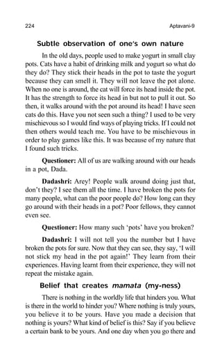 224 Aptavani-9
Subtle observation of one’s own nature
In the old days, people used to make yogurt in small clay
pots. Cats have a habit of drinking milk and yogurt so what do
they do? They stick their heads in the pot to taste the yogurt
because they can smell it. They will not leave the pot alone.
When no one is around, the cat will force its head inside the pot.
It has the strength to force its head in but not to pull it out. So
then, it walks around with the pot around its head! I have seen
cats do this. Have you not seen such a thing? I used to be very
mischievous so I would find ways of playing tricks. If I could not
then others would teach me. You have to be mischievous in
order to play games like this. It was because of my nature that
I found such tricks.
Questioner: All of us are walking around with our heads
in a pot, Dada.
Dadashri: Arey! People walk around doing just that,
don’t they? I see them all the time. I have broken the pots for
many people, what can the poor people do? How long can they
go around with their heads in a pot? Poor fellows, they cannot
even see.
Questioner: How many such ‘pots’ have you broken?
Dadashri: I will not tell you the number but I have
broken the pots for sure. Now that they can see, they say, ‘I will
not stick my head in the pot again!’ They learn from their
experiences. Having learnt from their experience, they will not
repeat the mistake again.
Belief that creates mamata (my-ness)
There is nothing in the worldly life that hinders you. What
is there in the world to hinder you? Where nothing is truly yours,
you believe it to be yours. Have you made a decision that
nothing is yours? What kind of belief is this? Say if you believe
a certain bank to be yours. And one day when you go there and
 