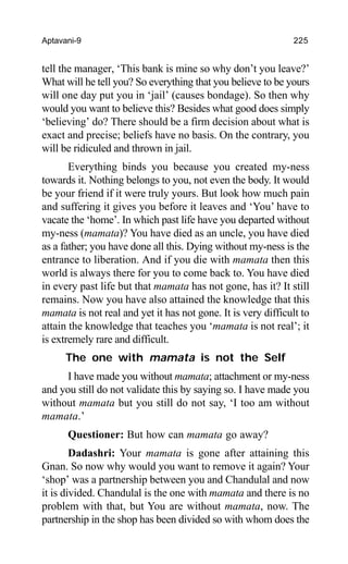 Aptavani-9 225
tell the manager, ‘This bank is mine so why don’t you leave?’
What will he tell you? So everything that you believe to be yours
will one day put you in ‘jail’ (causes bondage). So then why
would you want to believe this? Besides what good does simply
‘believing’ do? There should be a firm decision about what is
exact and precise; beliefs have no basis. On the contrary, you
will be ridiculed and thrown in jail.
Everything binds you because you created my-ness
towards it. Nothing belongs to you, not even the body. It would
be your friend if it were truly yours. But look how much pain
and suffering it gives you before it leaves and ‘You’ have to
vacate the ‘home’. In which past life have you departed without
my-ness (mamata)? You have died as an uncle, you have died
as a father; you have done all this. Dying without my-ness is the
entrance to liberation. And if you die with mamata then this
world is always there for you to come back to. You have died
in every past life but that mamata has not gone, has it? It still
remains. Now you have also attained the knowledge that this
mamata is not real and yet it has not gone. It is very difficult to
attain the knowledge that teaches you ‘mamata is not real’; it
is extremely rare and difficult.
The one with mamata is not the Self
I have made you without mamata; attachment or my-ness
and you still do not validate this by saying so. I have made you
without mamata but you still do not say, ‘I too am without
mamata.’
Questioner: But how can mamata go away?
Dadashri: Your mamata is gone after attaining this
Gnan. So now why would you want to remove it again? Your
‘shop’ was a partnership between you and Chandulal and now
it is divided. Chandulal is the one with mamata and there is no
problem with that, but You are without mamata, now. The
partnership in the shop has been divided so with whom does the
 
