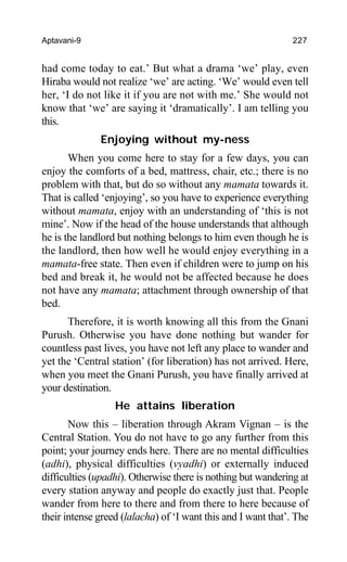 Aptavani-9 227
had come today to eat.’ But what a drama ‘we’ play, even
Hiraba would not realize ‘we’ are acting. ‘We’ would even tell
her, ‘I do not like it if you are not with me.’ She would not
know that ‘we’ are saying it ‘dramatically’. I am telling you
this.
Enjoying without my-ness
When you come here to stay for a few days, you can
enjoy the comforts of a bed, mattress, chair, etc.; there is no
problem with that, but do so without any mamata towards it.
That is called ‘enjoying’, so you have to experience everything
without mamata, enjoy with an understanding of ‘this is not
mine’. Now if the head of the house understands that although
he is the landlord but nothing belongs to him even though he is
the landlord, then how well he would enjoy everything in a
mamata-free state. Then even if children were to jump on his
bed and break it, he would not be affected because he does
not have any mamata; attachment through ownership of that
bed.
Therefore, it is worth knowing all this from the Gnani
Purush. Otherwise you have done nothing but wander for
countless past lives, you have not left any place to wander and
yet the ‘Central station’ (for liberation) has not arrived. Here,
when you meet the Gnani Purush, you have finally arrived at
your destination.
He attains liberation
Now this – liberation through Akram Vignan – is the
Central Station. You do not have to go any further from this
point; your journey ends here. There are no mental difficulties
(adhi), physical difficulties (vyadhi) or externally induced
difficulties (upadhi). Otherwise there is nothing but wandering at
every station anyway and people do exactly just that. People
wander from here to there and from there to here because of
their intense greed (lalacha) of ‘I want this and I want that’. The
 