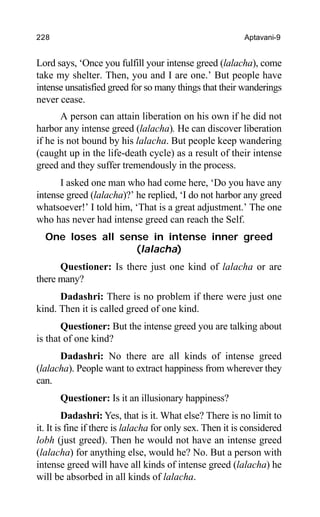 228 Aptavani-9
Lord says, ‘Once you fulfill your intense greed (lalacha), come
take my shelter. Then, you and I are one.’ But people have
intense unsatisfied greed for so many things that their wanderings
never cease.
A person can attain liberation on his own if he did not
harbor any intense greed (lalacha). He can discover liberation
if he is not bound by his lalacha. But people keep wandering
(caught up in the life-death cycle) as a result of their intense
greed and they suffer tremendously in the process.
I asked one man who had come here, ‘Do you have any
intense greed (lalacha)?’ he replied, ‘I do not harbor any greed
whatsoever!’ I told him, ‘That is a great adjustment.’ The one
who has never had intense greed can reach the Self.
One loses all sense in intense inner greed
(lalacha)
Questioner: Is there just one kind of lalacha or are
there many?
Dadashri: There is no problem if there were just one
kind. Then it is called greed of one kind.
Questioner: But the intense greed you are talking about
is that of one kind?
Dadashri: No there are all kinds of intense greed
(lalacha). People want to extract happiness from wherever they
can.
Questioner: Is it an illusionary happiness?
Dadashri: Yes, that is it. What else? There is no limit to
it. It is fine if there is lalacha for only sex. Then it is considered
lobh (just greed). Then he would not have an intense greed
(lalacha) for anything else, would he? No. But a person with
intense greed will have all kinds of intense greed (lalacha) he
will be absorbed in all kinds of lalacha.
 