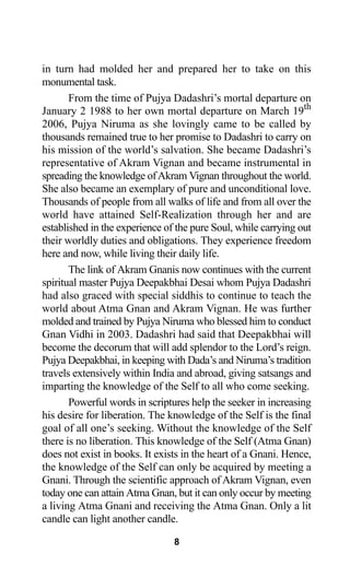 in turn had molded her and prepared her to take on this
monumental task.
From the time of Pujya Dadashri’s mortal departure on
January 2 1988 to her own mortal departure on March 19th
2006, Pujya Niruma as she lovingly came to be called by
thousands remained true to her promise to Dadashri to carry on
his mission of the world’s salvation. She became Dadashri’s
representative of Akram Vignan and became instrumental in
spreading the knowledge ofAkram Vignan throughout the world.
She also became an exemplary of pure and unconditional love.
Thousands of people from all walks of life and from all over the
world have attained Self-Realization through her and are
established in the experience of the pure Soul, while carrying out
their worldly duties and obligations. They experience freedom
here and now, while living their daily life.
The link of Akram Gnanis now continues with the current
spiritual master Pujya Deepakbhai Desai whom Pujya Dadashri
had also graced with special siddhis to continue to teach the
world about Atma Gnan and Akram Vignan. He was further
molded and trained by Pujya Niruma who blessed him to conduct
Gnan Vidhi in 2003. Dadashri had said that Deepakbhai will
become the decorum that will add splendor to the Lord’s reign.
Pujya Deepakbhai, in keeping with Dada’s and Niruma’s tradition
travels extensively within India and abroad, giving satsangs and
imparting the knowledge of the Self to all who come seeking.
Powerful words in scriptures help the seeker in increasing
his desire for liberation. The knowledge of the Self is the final
goal of all one’s seeking. Without the knowledge of the Self
there is no liberation. This knowledge of the Self (Atma Gnan)
does not exist in books. It exists in the heart of a Gnani. Hence,
the knowledge of the Self can only be acquired by meeting a
Gnani. Through the scientific approach of Akram Vignan, even
today one can attain Atma Gnan, but it can only occur by meeting
a living Atma Gnani and receiving the Atma Gnan. Only a lit
candle can light another candle.
8
 