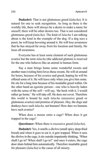 230 Aptavani-9
Dadashri: That is not gluttonous greed (lalacha). It is
natural for one to seek recognition. As long as there is the
worldly life, there will always be a desire to make a name for
oneself; there will be other desires too. That is not considered
gluttonous greed (lalacha). The kind of lalacha I am talking
about is the kind in the example of the dog. If a dog sees a
poori, he will keep hovering around it. He will lose awareness
that he has strayed far away from his location and family. He
loses all awareness.
Everyone has at least some element of such gluttonous
avarice but the term lalachu (the addicted glutton) is reserved
for the one who behaves like an animal in human form.
Say a man brings home some wonderful sweets and
another man (visiting him) loves those sweets. He will sit around
for hours, because of his avarice and greed, hoping he will be
offered some of it. He will leave only when you give him some.
He sits for a long time because of his insatiable greed within. On
the other hand an egoistic person—one who is heavily laden
with the sense of the self—will say, ‘the heck with it, I would
rather go home.’ He will take off. He does not covet. Therefore
this world is bound by such lalacha (excessive greed or
gluttonous avarice) and promise of pleasure. Hey, the dogs and
donkeys have such lalacha, not humans! How dare we humans
have such avarice?
When does a mouse enter a cage? When does it get
trapped in the cage?
Questioner: When there is excessive greed (lalacha).
Dadashri: Yes, it smells a dhebru (small spicy deep-fried
bread) and when it goes to eat it, it gets trapped. When it sees
the dhebru in the cage, it sits outside impatiently thinking, ‘When
shall I go in? When shall I go in?’ and once it enters, the cage
door shuts behind him automatically. Therefore insatiable greed
for pleasure (lalacha) is the cause of all misery.
 