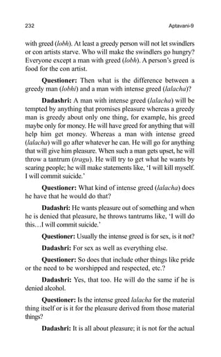 232 Aptavani-9
with greed (lobh). At least a greedy person will not let swindlers
or con artists starve. Who will make the swindlers go hungry?
Everyone except a man with greed (lobh). A person’s greed is
food for the con artist.
Questioner: Then what is the difference between a
greedy man (lobhi) and a man with intense greed (lalacha)?
Dadashri: A man with intense greed (lalacha) will be
tempted by anything that promises pleasure whereas a greedy
man is greedy about only one thing, for example, his greed
maybe only for money. He will have greed for anything that will
help him get money. Whereas a man with intense greed
(lalacha) will go after whatever he can. He will go for anything
that will give him pleasure. When such a man gets upset, he will
throw a tantrum (tragu). He will try to get what he wants by
scaring people; he will make statements like, ‘I will kill myself.
I will commit suicide.’
Questioner: What kind of intense greed (lalacha) does
he have that he would do that?
Dadashri: He wants pleasure out of something and when
he is denied that pleasure, he throws tantrums like, ‘I will do
this…I will commit suicide.’
Questioner: Usually the intense greed is for sex, is it not?
Dadashri: For sex as well as everything else.
Questioner: So does that include other things like pride
or the need to be worshipped and respected, etc.?
Dadashri: Yes, that too. He will do the same if he is
denied alcohol.
Questioner: Is the intense greed lalacha for the material
thing itself or is it for the pleasure derived from those material
things?
Dadashri: It is all about pleasure; it is not for the actual
 