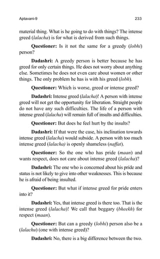 Aptavani-9 233
material thing. What is he going to do with things? The intense
greed (lalacha) is for what is derived from such things.
Questioner: Is it not the same for a greedy (lobhi)
person?
Dadashri: A greedy person is better because he has
greed for only certain things. He does not worry about anything
else. Sometimes he does not even care about women or other
things. The only problem he has is with his greed (lobh).
Questioner: Which is worse, greed or intense greed?
Dadashri: Intense greed (lalacha)! A person with intense
greed will not get the opportunity for liberation. Straight people
do not have any such difficulties. The life of a person with
intense greed (lalacha) will remain full of insults and difficulties.
Questioner: But does he feel hurt by the insults?
Dadashri: If that were the case, his inclination towards
intense greed (lalacha) would subside. A person with too much
intense greed (lalacha) is openly shameless (naffat).
Questioner: So the one who has pride (maan) and
wants respect, does not care about intense greed (lalacha)?
Dadashri: The one who is concerned about his pride and
status is not likely to give into other weaknesses. This is because
he is afraid of being insulted.
Questioner: But what if intense greed for pride enters
into it?
Dadashri: Yes, that intense greed is there too. That is the
intense greed (lalacha)! We call that beggary (bheekh) for
respect (maan).
Questioner: But can a greedy (lobhi) person also be a
(lalachu) (one with intense greed)?
Dadashri: No, there is a big difference between the two.
 