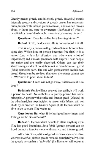 234 Aptavani-9
Greedy means greedy and intensely greedy (lalachu) means
intensely greedy and covetous. A greedy person has awareness
but a person with intense greed (lalacha) and avarice moves
about without any care or awareness (bebhaan) of what is
beneficial or harmful to him; he is constantly harming himself.
Questioner: Does he realize he is harming himself?
Dadashri: No, he does not. He is not aware of it at all.
That is why a person with greed (lobh) can become free
some day. Which kind of person becomes free first? It is a
maani (one with a lot of pride; one who wants a lot of
importance) and a krodhi (someone with anger). These people
are naïve and are easily deceived. Others can see their
shortcomings and will point them out to them however; greed
(lobh) cannot be seen. The one with greed cannot see his own
greed. Greed can be so deep that even the owner cannot see
it. ‘We’ have to point it out to him!
Questioner: Greed will not go away, is it because it is so
deep?
Dadashri: Yes, it will not go away that easily, it will work
a person to death. Nevertheless, a greedy person has some
principles. A person with avarice and intense greed (lalacha) on
the other hand, has no principles. A person with lalacha will not
abide by or practice the Gnani’s Agnas at all. He would not be
able to do so even if he wants to.
Questioner: But what if he has good inner intent and
feelings for the Gnani Purush?
Dadashri: He would not be able to attain anything even
if he has good intentions. So a lobhi (greedy person) can be
freed but not a lalachu – one with avarice and intense greed.
After this Gnan, a little of greed remains somewhat alive
whereas lalacha (intense greed) remains completely alive. But
the greedy person has a ‘safe-side’ (his liberation will occur at
 