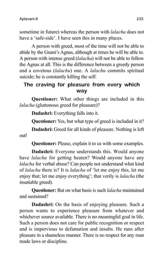 Aptavani-9 235
sometime in future) whereas the person with lalacha does not
have a ‘safe-side’. I have seen this in many places.
A person with greed, most of the time will not be able to
abide by the Gnani’sAgnas, although at times he will be able to.
A person with intense greed (lalacha) will not be able to follow
the Agnas at all. This is the difference between a greedy person
and a covetous (lalachu) one. A lalachu commits spiritual
suicide; he is constantly killing the self.
The craving for pleasure from every which
way
Questioner: What other things are included in this
lalacha (gluttonous greed for pleasure)?
Dadashri: Everything falls into it.
Questioner: Yes, but what type of greed is included in it?
Dadashri: Greed for all kinds of pleasure. Nothing is left
out!
Questioner: Please, explain it to us with some examples.
Dadashri: Everyone understands this. Would anyone
have lalacha for getting beaten? Would anyone have any
lalacha for verbal abuse? Can people not understand what kind
of lalacha there is? It is lalacha of ‘let me enjoy this, let me
enjoy that; let me enjoy everything’; that verily is lalacha (the
insatiable greed).
Questioner: But on what basis is such lalacha maintained
and sustained?
Dadashri: On the basis of enjoying pleasure. Such a
person wants to experience pleasure from whatever and
whichever source available. There is no meaningful goal in life.
Such a person does not care for public recognition or respect
and is impervious to defamation and insults. He runs after
pleasure in a shameless manner. There is no respect for any man
made laws or discipline.
 