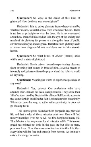 236 Aptavani-9
Questioner: So what is the cause of this kind of
gluttony? How do these avarices originate?
Dadashri: It is to enjoy pleasure from wherever and by
whatever means, to snatch away from whomever he can. There
is no law or principle to what he does. He is not concerned
about how shameful his conduct is in the eye of the society and
much of his gluttony for pleasure is along the lines of public
censure (loknindya) and disgrace. Therefore such gluttony leads
a person into disgraceful acts and does not let him remain
human.
Questioner: So what kinds of bhaav (intents) arise
within such a state of gluttony?
Dadashri: One is driven towards experiencing pleasure
from anything that comes in front of him. Lalacha means to
intensely seek pleasure from the physical and the relative world
all day long.
Questioner: Meaning he wants to experience pleasure at
any cost?
Dadashri: Yes, correct. Our mahatmas who have
attained this Gnan do not seek such pleasures. They settle their
‘files’ (a term used by Dadashri for all non-Self karmic accounts
that come forth in this life after Self-Realization) with equanimity.
Whatever comes his way, he settles with equanimity, he does not
go looking for it.
This intense greed has never been purged in any previous
life and that is why all these miseries exist now. One will find
misery in endless lives but he will not find happiness in any life.
This lalacha is the very cause for all miseries in life. This intense
greed has existed not only in the past life but also in many
previous lives. Now if one were to fracture it in this life, then
everything will be fine and smooth from hereon. As long as it
exists, the danger remains.
 