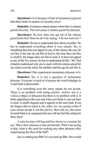 238 Aptavani-9
Questioner: Is it because of lack of awareness (jagruti)
that these faults in matters of sexuality arise?
Dadashri: Awareness cannot remain where there is intense
greed (lalacha). The root cause is intense greed for pleasure.
Questioner: So how does one get rid of his intense
greed (lalacha)? Does he do it by saying, ‘I do not want sex’?
Dadashri: He has to understand facts about sexuality. He
has to understand everything about it very clearly. Sex is
something that does not appeal to any of the senses; the eyes do
not like it, the ears do not like to hear it, the nose does not like
to smell it, the tongue does not like to taste it. It does not appeal
to any of the five senses; he has to understand all this. ‘We’find
it hard to understand why one is stuck with this intense greed for
sex when even the mind, the intellect and the ego do not like it.
Questioner: One experiences momentary pleasure in it.
Dadashri: No, it is not a question of momentary
pleasure. Everyone is stuck in it because the world indulges in
it and finds it pleasurable.
It is something even the sense organs do not accept.
There is no problem with eating jalebee. Jalebee too is a
vishaya (object of pleasure) but there is no problem with it. It
looks appealing to the eyes and when you break it, you can hear
it crack. It smells fragrant and it appeals to the taste buds. Even
the fingers like to touch it. So, what ‘we’ are saying is that if
your senses accept it, eat the jalebee. But with sex, the sense
of smell finds it so repugnant that one will not feel like eating for
three days!
A lalachu man will beg and bow down to a woman for
sex. That is how unaware a man can become. What I am saying
is that, what is the need for seeking any other pleasure after
experiencing the bliss of the Self?
Sex is nothing but filth! It is covered up filth. One would
 