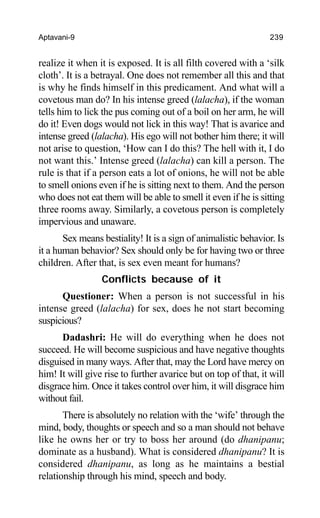 Aptavani-9 239
realize it when it is exposed. It is all filth covered with a ‘silk
cloth’. It is a betrayal. One does not remember all this and that
is why he finds himself in this predicament. And what will a
covetous man do? In his intense greed (lalacha), if the woman
tells him to lick the pus coming out of a boil on her arm, he will
do it! Even dogs would not lick in this way! That is avarice and
intense greed (lalacha). His ego will not bother him there; it will
not arise to question, ‘How can I do this? The hell with it, I do
not want this.’ Intense greed (lalacha) can kill a person. The
rule is that if a person eats a lot of onions, he will not be able
to smell onions even if he is sitting next to them. And the person
who does not eat them will be able to smell it even if he is sitting
three rooms away. Similarly, a covetous person is completely
impervious and unaware.
Sex means bestiality! It is a sign of animalistic behavior. Is
it a human behavior? Sex should only be for having two or three
children. After that, is sex even meant for humans?
Conflicts because of it
Questioner: When a person is not successful in his
intense greed (lalacha) for sex, does he not start becoming
suspicious?
Dadashri: He will do everything when he does not
succeed. He will become suspicious and have negative thoughts
disguised in many ways. After that, may the Lord have mercy on
him! It will give rise to further avarice but on top of that, it will
disgrace him. Once it takes control over him, it will disgrace him
without fail.
There is absolutely no relation with the ‘wife’ through the
mind, body, thoughts or speech and so a man should not behave
like he owns her or try to boss her around (do dhanipanu;
dominate as a husband). What is considered dhanipanu? It is
considered dhanipanu, as long as he maintains a bestial
relationship through his mind, speech and body.
 
