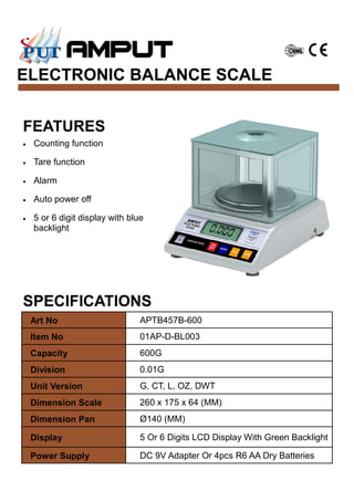 ELECTRONIC BALANCE SCALE
SPECIFICATIONS
FEATURES
• Counting function
• Tare function
• Alarm
• Auto power off
• 5 or 6 digit display with blue
backlight
Art No APTB457B-600
Item No 01AP-D-BL003
Capacity 600G
Division 0.01G
Unit Version G, CT, L, OZ, DWT
Dimension Scale 260 x 175 x 64 (MM)
Dimension Pan Ø140 (MM)
Display 5 Or 6 Digits LCD Display With Green Backlight
Power Supply DC 9V Adapter Or 4pcs R6 AA Dry Batteries
 