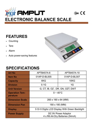 ELECTRONIC BALANCE SCALE
SPECIFICATIONS
FEATURES
• Counting
• Tare
• Alarm
• Auto power-saving features
Art No APTB457A-6 APTB457A-10
Item No 01AP-D-BL005 01AP-D-BL007
Capacity 6KG 10KG
Division 0.1G 1G
Unit Version G, CT, IB, OZ , DR, GN, OZT, DWT
Operation Tem-
perature
0 ~ 40°C
Dimension Scale 260 x 180 x 64 (MM)
Dimension Pan 180 x 180 (MM)
Display 5 Or 6 Digits LCD Display With Green Backlight
Power Supply DC 9V Power Adaptor
4 x R6 AA Dry Batteries (54mA)
 