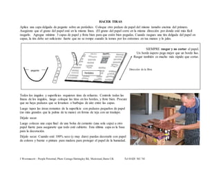 Aplica una capa delgada de pegante sobre un periódico. Coloque otro pedazo de papel del mismo tamaño encima del primero. 
Asegúrate que el grano del papel esté en la misma línea. (El grano del papel corre en la misma dirección por donde esté más fácil 
rasgarlo. Agregue mínimo 3 capas de papel y frota bien para que estén bien pegadas. Cuando rasgues una tira delgada del papel en 
capas, la tira debe ser suficiente fuerte que no se rompe cuando la tomes por los extremos en tus manos y lo jales. 
Direction 
of the 
grain 
HACER TIRAS 
Todos los ángulos y superficies requieren tiras de refuerzo. Controle todas las 
líneas de los ángulos, luego coloque las tiras en los bordes, y frote bien. Procure 
que no haya pedazos que se levantan o burbujas de aire entre las capas. 
Luego tapes las áreas restantes de la superficie con pedazos pequeños de papel 
(no más grandes que la palma de tu mano) en forma de teja con un traslapo. 
Déjalo secar. 
Luego colocas una capa final de una bolsa de cemento (una sola capa) u otro 
papel fuerte para asegurarte que todo esté cubierto. Esta última capa es la base 
para la decoración. 
Déjalo secar. Cuando esté 100% seco (y muy duro) puedas decorarlo con papel 
de colores y barniz o pintura para madera para proteger el papel de la humedad. 
J Westmacott – People Potential, Plum Cottage Hattingley Rd, Medstead, Hants UK Tel 01420 563 741 
SIEMPRE rasgar y no cortar el papel. 
Un borde áspero pega mejor que un borde liso. 
Rasgar también es mucho más rápido que cortar. 
pegante 
Periódico 
Dirección de la fibra 
