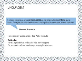 LINGUAGEM


 A criança mistura-se com as personagens de maneira muito mais íntima que o
 adulto. É atingida pelo autoconhecimento e pelas palavras trocadas de maneira indizível.


                Walter Benjamin


•	 Histórias em quadrinhos > Pop Art > retícula

•	 Retícula:
   Forma figurativa e constante nas personagens
   Forma mais caótica nas imagens complementares
 