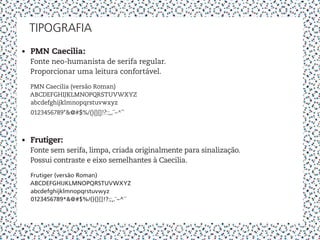 tipografia
•	 PMN Caecilia:
   Fonte neo-humanista de serifa regular.
   Proporcionar uma leitura confortável.

  PMN Caecilia (versão Roman)
  ABCDEFGHIJKLMNOPQRSTUVWXYZ
  abcdefghijklmnopqrstuvwxyz
  0123456789*&@#$%/(){}[]!?:;,.¨~^´`



•	 Frutiger:
   Fonte sem serifa, limpa, criada originalmente para sinalização.
   Possui contraste e eixo semelhantes à Caecilia.

  Frutiger (versão Roman)
  ABCDEFGHIJKLMNOPQRSTUVWXYZ
  abcdefghijklmnopqrstuvwyz
  0123456789*&@#$%/(){}[]!?:;,.¨~^´`
 