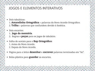 JOGOS E ELEMENTOS INTERATIVOS


•	 Dois tabuleiros:
   1. Amarelinha Ortográfica > palavras do Novo Acordo Ortográfico.
   2. Trilha > palavras que confundem devido à fonética.

•	 Dois encartes:
   1. Jogo da memória.
   2. Regras e peças para os jogos de tabuleiro.

•	 Folha de acetato para o Rap Ortográfico:
   1. Antes do Novo Acordo.
   2. Depois do Novo Acordo.

•	 Página para o leitor desenhar e escrever palavras terminadas em “ão”.

•	 Bolsa plástica para guardar os encartes.
 