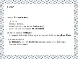 capa


•	 A capa deve comunicar:

•	 1. Ao leitor:
   	 Primeiro contato.
   	 Vontade de tocar, de abrir e de descobrir.
   	 Luva com faca especial de balão de fala.

•	 2. Ao seu próprio conteúdo:
   	 O conteúdo do interior do livro deve ser passado de forma simples e direta.

•	 3. Aos outros livros:
   	 Se destacar e ficar em harmonia com os outros livros da livraria.
   	 Cor roxa fosforescente.
 