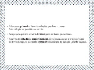 •	 Criamos o primeiro livro da coleção, que leva o nome
   Orto e Grafia: os guardiões da escrita.

•	 Seu projeto gráfico servirá de base para os livros posteriores.

•	 Através de estudos e experimentos, pretendemos que o projeto gráfico
   do livro instigue e desperte o prazer pela leitura do público infanto-juvenil.
 