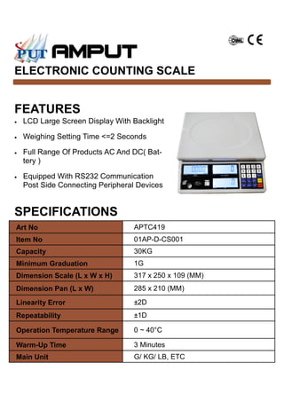 FEATURES
ELECTRONIC COUNTING SCALE
• LCD Large Screen Display With Backlight
• Weighing Setting Time <=2 Seconds
• Full Range Of Products AC And DC( Bat-
tery )
• Equipped With RS232 Communication
Post Side Connecting Peripheral Devices
Art No APTC419
Item No 01AP-D-CS001
Capacity 30KG
Minimum Graduation 1G
Dimension Scale (L x W x H) 317 x 250 x 109 (MM)
Dimension Pan (L x W) 285 x 210 (MM)
Linearity Error ±2D
Repeatability ±1D
Operation Temperature Range 0 ~ 40°C
Warm-Up Time 3 Minutes
Main Unit G/ KG/ LB, ETC
SPECIFICATIONS
 