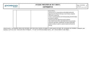 ANÁLISE PRELIMINAR DE TAREFA 
사전작업분석서 
Data: 15/10/2014 
Revisão: 001 
Resp. Técnico: Roberto de Paula 
de membros. 
-Utilizar os E.P.I´s necessários a atividades botina de 
segurança com biqueira de aço, luva mista ou vaqueta. 
-Remover os adornos. 
-Fazer o uso do protetor auricular tipo plug, durante toda a 
jornada de trabalho. 
-Utilizar óculos de segurança contra impacto. 
-Na incidência de chuva a atividade deve ser paralisada. 
-Somente operador, qualificado, treinado e habilitado 
poderá conduzir e operar a ponte rolante na frente de 
serviço. 
OBSERVAÇÃO: Se necessário utilizar outro formulário para listar outros membros da equipe ou outros passos da tarefa, não se esquecer de completar o cabeçalho para 
identificar a APT.참고사항: 작업자성명기록칸이부족할경우, 추가 APT 양식에작업자성명을기입하되, APT 서류상단에페이지수를기록할것 
