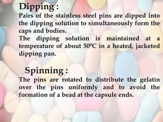 Dipping :
Pairs of the stainless steel pins are dipped into
the dipping solution to simultaneously form the
caps and bodies.
The dipping solution is maintained at a
temperature of about 500C in a heated, jacketed
dipping pan.
Spinning :
The pins are rotated to distribute the gelatin
over the pins uniformly and to avoid the
formation of a bead at the capsule ends.
 