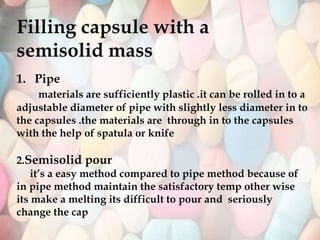Filling capsule with a
semisolid mass
1. Pipe
materials are sufficiently plastic .it can be rolled in to a
adjustable diameter of pipe with slightly less diameter in to
the capsules .the materials are through in to the capsules
with the help of spatula or knife
2.Semisolid pour
it’s a easy method compared to pipe method because of
in pipe method maintain the satisfactory temp other wise
its make a melting its difficult to pour and seriously
change the cap
 