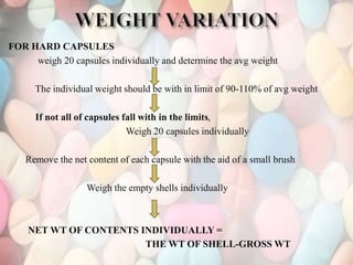 FOR HARD CAPSULES
weigh 20 capsules individually and determine the avg weight
The individual weight should be with in limit of 90-110% of avg weight
If not all of capsules fall with in the limits,
Weigh 20 capsules individually
Remove the net content of each capsule with the aid of a small brush
Weigh the empty shells individually
NET WT OF CONTENTS INDIVIDUALLY =
THE WT OF SHELL-GROSS WT
 