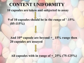 10 capsules are taken and subjected to assay
9 of 10 capsules should be in the range of +_15%
(85-115%)
And 10th capsule are beyond +_ 15% range then
20 capsules are assayed
All capsules with in range of +_25% (75-125%)
CONTENT UNIFORMITY
 
