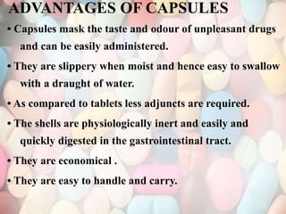 ADVANTAGES OF CAPSULES
• Capsules mask the taste and odour of unpleasant drugs
and can be easily administered.
• They are slippery when moist and hence easy to swallow
with a draught of water.
• As compared to tablets less adjuncts are required.
• The shells are physiologically inert and easily and
quickly digested in the gastrointestinal tract.
• They are economical .
• They are easy to handle and carry.
 