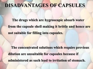 DISADVANTAGES OF CAPSULES
The drugs which are hygroscopic absorb water
from the capsule shell making it brittle and hence are
not suitable for filling into capsules.
The concentrated solutions which require previous
dilution are unsuitable for capsules because if
administered as such lead to irritation of stomach.
 