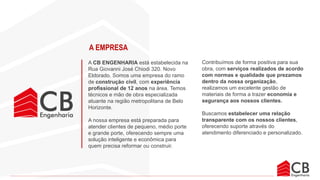 A CB ENGENHARIA está estabelecida na
Rua Giovanni José Chiodi 320. Novo
Eldorado. Somos uma empresa do ramo
de construção civil, com experiência
profissional de 12 anos na área. Temos
técnicos e mão de obra especializada
atuante na região metropolitana de Belo
Horizonte.
A nossa empresa está preparada para
atender clientes de pequeno, médio porte
e grande porte, oferecendo sempre uma
solução inteligente e econômica para
quem precisa reformar ou construir.
Contribuímos de forma positiva para sua
obra, com serviços realizados de acordo
com normas e qualidade que prezamos
dentro da nossa organização,
realizamos um excelente gestão de
materiais de forma a trazer economia e
segurança aos nossos clientes.
Buscamos estabelecer uma relação
transparente com os nossos clientes,
oferecendo suporte através do
atendimento diferenciado e personalizado.
A EMPRESA
 