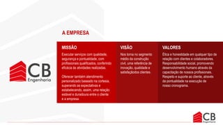 A CB ENGENHARIA está estabelecida na
Rua Giovanni José Chiodi 320. Novo
Eldorado. Somos uma empresa do ramo
de construção civil, com experiência
profissional de 12 anos na área. Temos
técnicos e mão de obra especializada
atuante na região metropolitana de Belo
Horizonte.
A nossa empresa está preparada para
atender clientes de pequeno, médio porte
e grande porte, oferecendo sempre uma
solução inteligente e econômica para
quem precisa reformar ou construir.
Contribuímos de forma positiva para sua
obra, com serviços realizados de acordo
com normas e qualidade que prezamos
dentro da nossa organização,
realizamos um excelente gestão de
materiais de forma a trazer economia e
segurança aos nossos clientes.
Buscamos estabelecer uma relação
transparente com os nossos clientes,
oferecendo suporte através do
atendimento diferenciado e personalizado.
A EMPRESA
Executar serviços com qualidade,
segurança e pontualidade, com
profissionais qualificados, conferindo
eficácia às atividades realizadas.
Oferecer também atendimento
personalizado baseado na cortesia,
superando as expectativas e
estabelecendo, assim, uma relação
estável e duradoura entre o cliente
e a empresa.
Nos torna no segmento
médio da construção
civil, uma referência de
inovação, qualidade e
satisfaçãodos clientes.
Ética e honestidade em qualquer tipo de
relação com clientes e colaboradores.
Responsabilidade social, promovendo
desenvolvimento humano através da
capacitação de nossos profissionais.
Respeito e suporte ao cliente, através
da pontualidade na execução de
nosso cronograma.
MISSÃO VISÃO VALORES
 