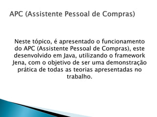 Neste tópico, é apresentado o funcionamento
 do APC (Assistente Pessoal de Compras), este
 desenvolvido em Java, utilizando o framework
Jena, com o objetivo de ser uma demonstração
  prática de todas as teorias apresentadas no
                   trabalho.
 