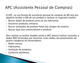 O APC, na sua função de assistente pessoal de compras da WS tem por
objetivo receber o URI de um produto e realizar as seguintes tarefas:
 Buscar dados do produto junto ao seu fabricante;

 Encontrar produtos similares;

 Buscar avaliações do produto feitas por amigos do usuário;

 Buscar lojas que comercializem o produto;



Para realizar as tarefas listadas acima o APC deverá realizar consultas a
dados RDF fornecidos por terceiros, estes dados são provenientes de
quatro categorias de fornecedores:
 Redes sociais;

 Fabricantes;

 Avaliação de produtos;

 Comércio eletrônico;
 