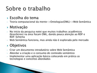    Escolha do tema
•   Teoria computacional da mente->Ontologias(OWL)->Web Semântica

   Motivação
•   No inicio da pesquisa notei que muitos trabalhos acadêmicos
    (brasileiros) na área focam OWL, dando pouca atenção ao RDF e
    RDF-Schema
•   Web Semântica funciona, mas ainda não é explorada pelo mercado

   Objetivos
•   Criar um documento introdutório sobre Web Semântica
•   Abordar a criação e o consumo de conteúdo semântico
•   Implementar uma aplicação básica colocando em prática as
    tecnologias e conceitos abordados
 