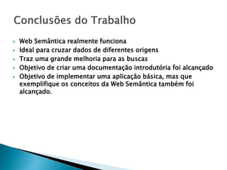    Web Semântica realmente funciona
   Ideal para cruzar dados de diferentes origens
   Traz uma grande melhoria para as buscas
   Objetivo de criar uma documentação introdutória foi alcançado
   Objetivo de implementar uma aplicação básica, mas que
    exemplifique os conceitos da Web Semântica também foi
    alcançado.
 