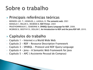    Principais referências teóricas
•   BERNERS-LEE, T.; HENDLER, J.; LASSILA, O. The semantic web. 2001
•   MANOLA F.; MILLER E.; MCBRIDE B. RDF Primer. 2004
•   PRUD'HOMMEAUX E.; SEABORNE A. SPARQL Query Language for RDF. 2008.
•   MCBRIDE B.; BOOTHY D.; DOLLIN C. An Introduction to RDF and the Jena RDF API. 2010.



   Capítulos do trabalho
•   Capítulo   1   -   Internet e a World Wide Web
•   Capítulo   2   -   RDF – Resource Description Framework
•   Capítulo   3   -   SPARQL – Protocol and RDF Query Language
•   Capítulo   4   -   Jena – A Semantic Web Framework for Java
•   Capítulo   5   -   APC ( Assistente Pessoal de Compras)
 