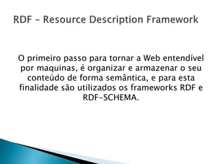 O primeiro passo para tornar a Web entendível
por maquinas, é organizar e armazenar o seu
   conteúdo de forma semântica, e para esta
finalidade são utilizados os frameworks RDF e
                RDF-SCHEMA.
 