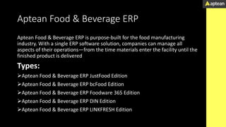 Aptean Food & Beverage ERP
Aptean Food & Beverage ERP is purpose-built for the food manufacturing
industry. With a single ERP software solution, companies can manage all
aspects of their operations—from the time materials enter the facility until the
finished product is delivered
Types:
Aptean Food & Beverage ERP JustFood Edition
Aptean Food & Beverage ERP bcFood Edition
Aptean Food & Beverage ERP Foodware 365 Edition
Aptean Food & Beverage ERP DIN Edition
Aptean Food & Beverage ERP LINKFRESH Edition
 
